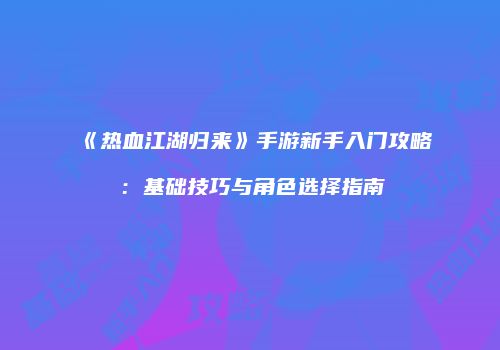 《热血江湖归来》手游新手入门攻略：基础技巧与角色选择指南