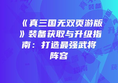 《真三国无双页游版》装备获取与升级指南：打造最强武将阵容