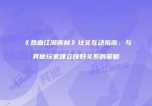 《热血江湖南林》社交互动指南：与其他玩家建立良好关系的策略