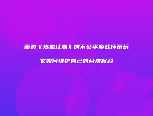 面对《热血江湖》的不公平游戏环境玩家如何维护自己的合法权利