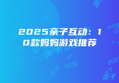 2025亲子互动：10款妈妈游戏推荐