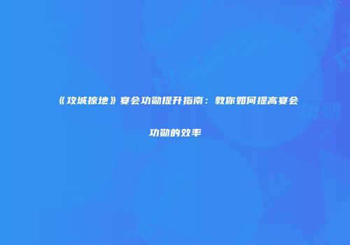 《攻城掠地》宴会功勋提升指南：教你如何提高宴会功勋的效率