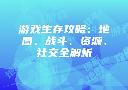 游戏生存攻略：地图、战斗、资源、社交全解析