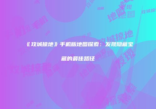 《攻城掠地》手机版地图探索：发现隐藏宝藏的最佳路径