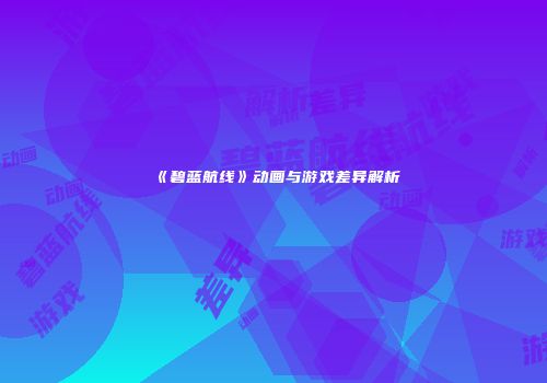 《碧蓝航线》动画与游戏差异解析