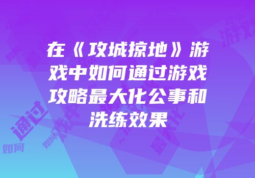 在《攻城掠地》游戏中如何通过游戏攻略最大化公事和洗练效果