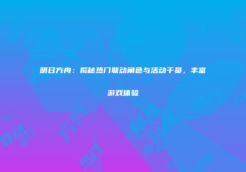 明日方舟：揭秘热门联动角色与活动干员，丰富游戏体验