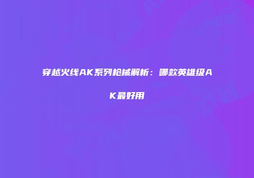 穿越火线AK系列枪械解析：哪款英雄级AK最好用