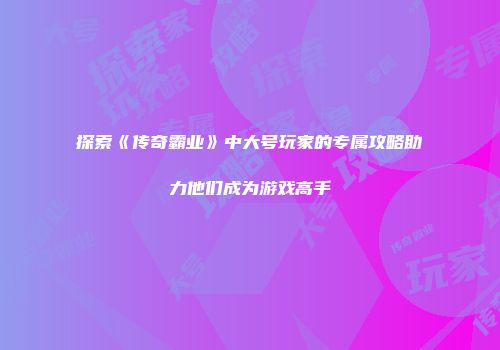 探索《传奇霸业》中大号玩家的专属攻略助力他们成为游戏高手