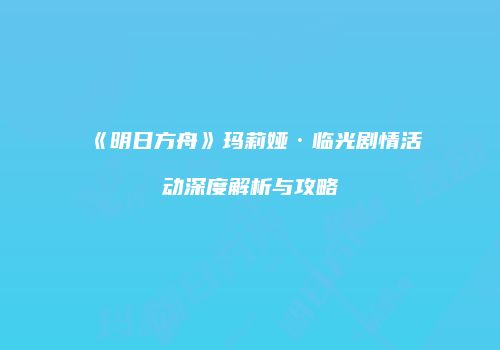 《明日方舟》玛莉娅·临光剧情活动深度解析与攻略