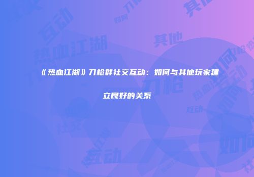 《热血江湖》刀枪群社交互动:如何与其他玩家建立良好的关系