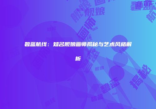 碧蓝航线：知名舰娘画师揭秘与艺术风格解析