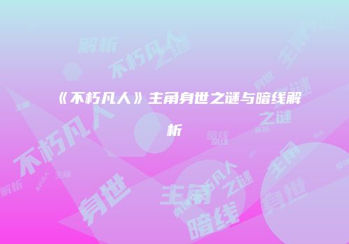 《不朽凡人》主角身世之谜与暗线解析