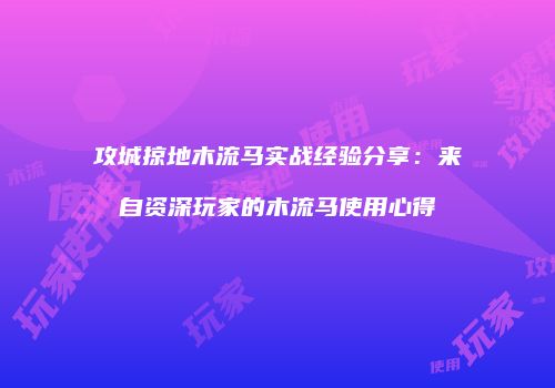 攻城掠地木流马实战经验分享：来自资深玩家的木流马使用心得