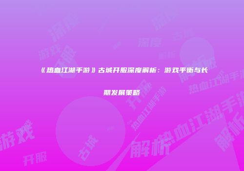 《热血江湖手游》古城开服深度解析：游戏平衡与长期发展策略
