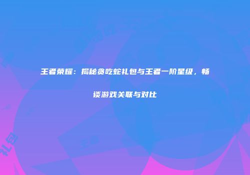 王者荣耀：揭秘贪吃蛇礼包与王者一阶星级，畅谈游戏关联与对比