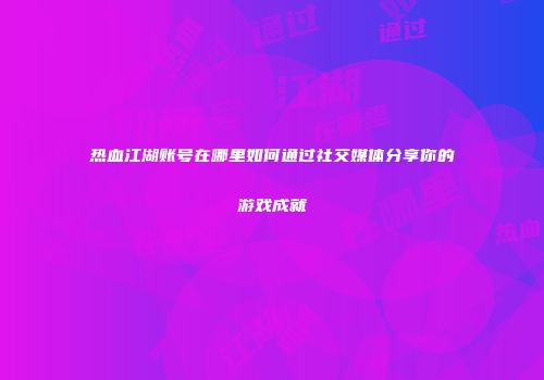 热血江湖账号在哪里如何通过社交媒体分享你的游戏成就