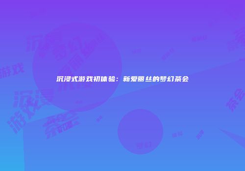 沉浸式游戏初体验：新爱丽丝的梦幻茶会
