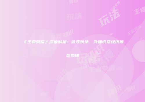 《王者荣耀》深度解析：游戏玩法、冷知识及经济模型揭秘