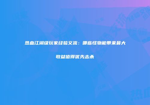 热血江湖级玩家经验交流:哪些怪物能带来最大收益值得优先击杀