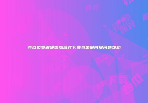 西瓜视频解决香肠派对下载与黑屏白屏问题攻略