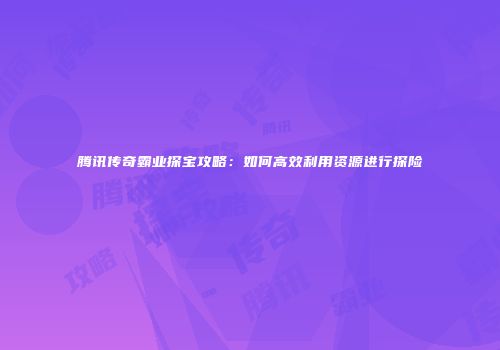 腾讯传奇霸业探宝攻略：如何高效利用资源进行探险