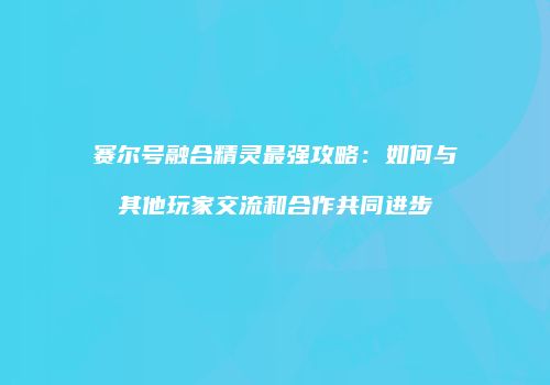 赛尔号融合精灵最强攻略：如何与其他玩家交流和合作共同进步
