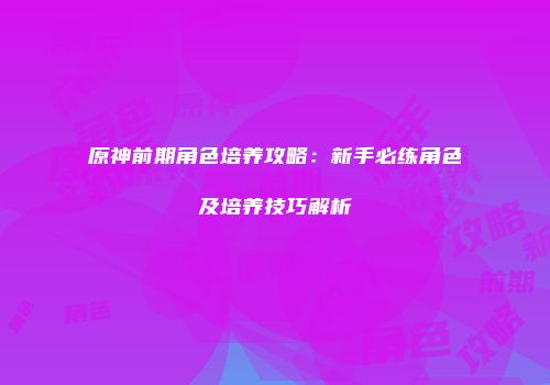 原神前期角色培养攻略：新手必练角色及培养技巧解析