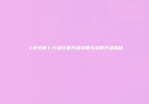 《逆水寒》六级庄园升级攻略与获取方法揭秘