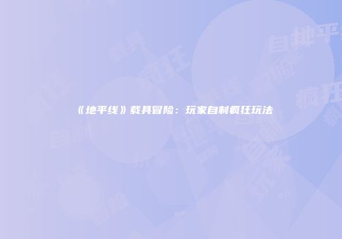 《地平线》载具冒险：玩家自制疯狂玩法