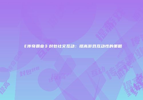 《传奇霸业》封包社交互动：提高游戏互动性的策略