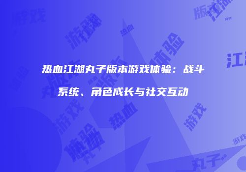 热血江湖丸子版本游戏体验：战斗系统、角色成长与社交互动