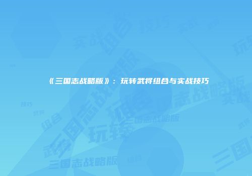 《三国志战略版》：玩转武将组合与实战技巧