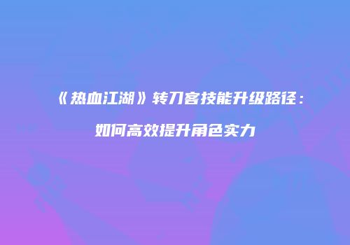 《热血江湖》转刀客技能升级路径:如何高效提升角色实力