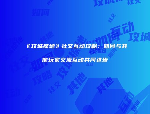 《攻城掠地》社交互动攻略：如何与其他玩家交流互动共同进步