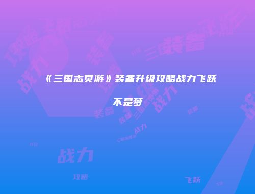 《三国志页游》装备升级攻略战力飞跃不是梦