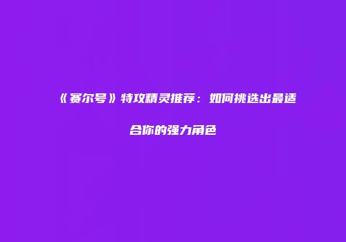 《赛尔号》特攻精灵推荐：如何挑选出最适合你的强力角色