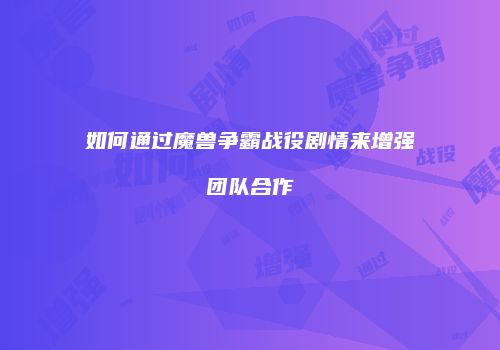 如何通过魔兽争霸战役剧情来增强团队合作