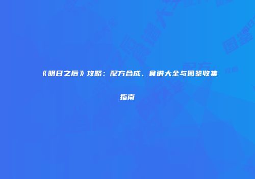 《明日之后》攻略：配方合成、食谱大全与图鉴收集指南