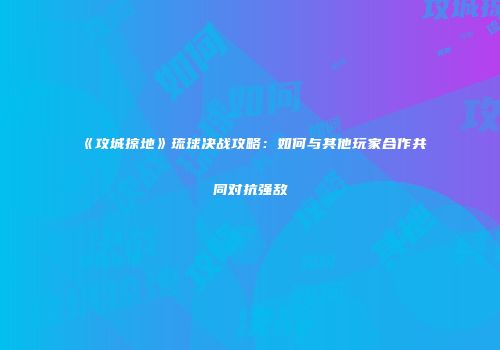 《攻城掠地》琉球决战攻略：如何与其他玩家合作共同对抗强敌