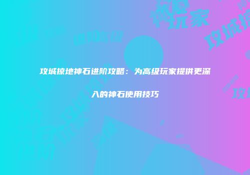 攻城掠地神石进阶攻略：为高级玩家提供更深入的神石使用技巧