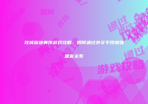 攻城掠地典伟游戏攻略：如何通过外交手段增强盟友关系