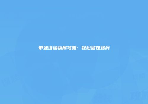 带娃逛动物展攻略：轻松遛娃路线