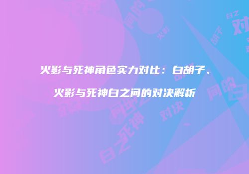 火影与死神角色实力对比：白胡子、火影与死神白之间的对决解析