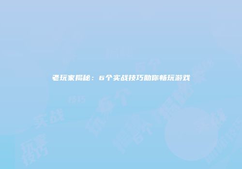 老玩家揭秘：6个实战技巧助你畅玩游戏