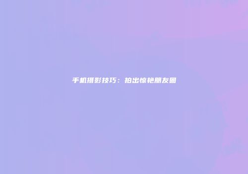 手机摄影技巧：拍出惊艳朋友圈