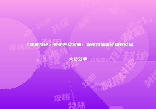 《攻城掠地》封地升级攻略：利用特殊事件和奖励最大化效率