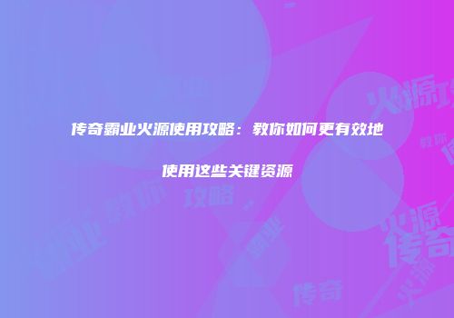 传奇霸业火源使用攻略:教你如何更有效地使用这些关键资源