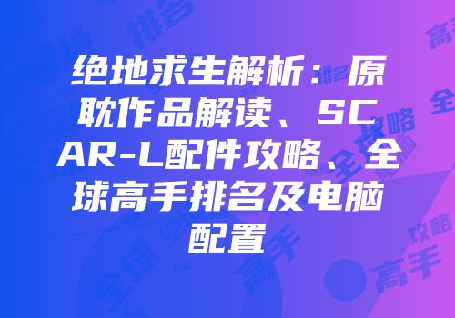 绝地求生解析：原耽作品解读、SCAR-L配件攻略、全球高手排名及电脑配置