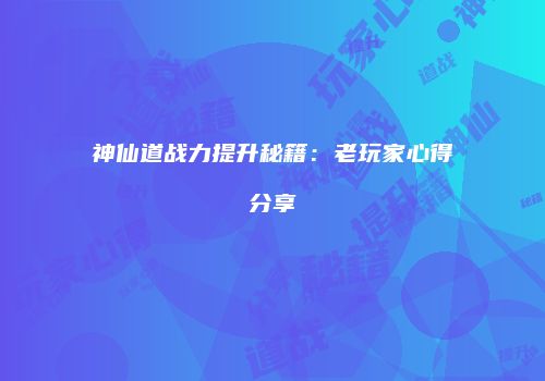 神仙道战力提升秘籍：老玩家心得分享